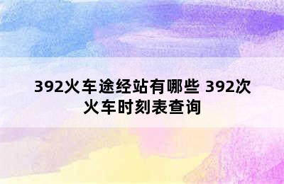 392火车途经站有哪些 392次火车时刻表查询